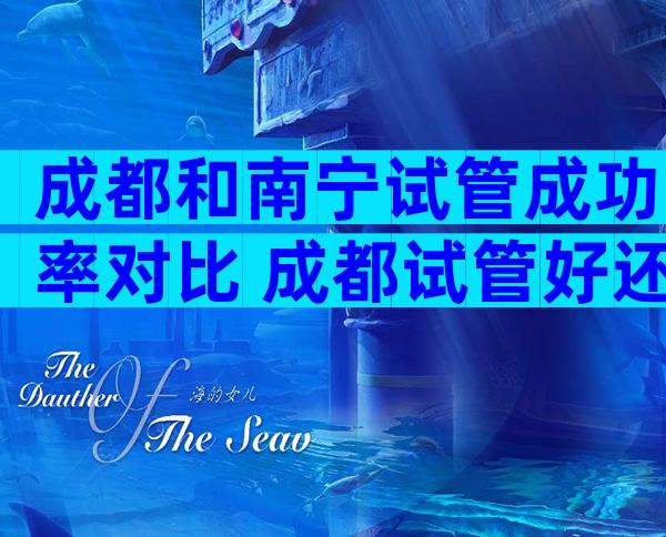 成都和南宁试管成功率对比 成都试管好还是重庆好